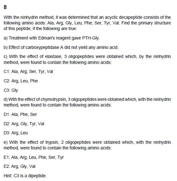 8
With the ninhydrin method, it was determined that an acyclic decapeptide consists of the
following amino acids: Ala, Arg, Gly, Leu, Phe, Ser, Tyr, Val. Find the primary structure
of this peptide, if the following are true:
a) Treatment with Edman's reagent gave PTH-Gly.
b) Effect of carboxypeptidase A did not yield any amino acid.
c) With the effect of elastase, 3 oligopeptides were obtained which, by the ninhydrin
method, were found to contain the following amino acids:
C1: Ala, Arg, Ser, Tyr, Val
C2: Arg, Leu, Phe
C3: Gly
d) with the effect of chymotrypsin, 3 oligopeptides were obtained which, with the ninhydrin
method, were found to contain the following amino acids:
D1: Ala, Phe, Ser
D2: Arg, Gly, Tyr, Val
D3: Arg, Leu
e) With the effect of trypsin, 2 oligopeptides were obtained which, with the ninhydrin
method, were found to contain the following amino acids:
E1: Ala, Arg, Leu, Phe, Ser, Tyr
E2: Arg, Gly, Val
Hint: C3 is a dipeptide.