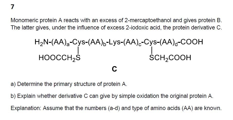 7
Monomeric protein A reacts with an excess of 2-mercaptoethanol and gives protein B.
The latter gives, under the influence of excess 2-iodoxic acid, the protein derivative C.
H2N-(AA)-Cys-(AA)-Lys-(AA)-Cys-(AA)-COOH
HOOCCH₂S
SCH2COOH
C
a) Determine the primary structure of protein A.
b) Explain whether derivative C can give by simple oxidation the original protein A.
Explanation: Assume that the numbers (a-d) and type of amino acids (AA) are known.