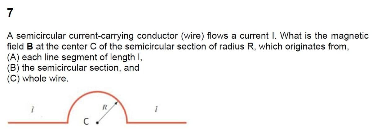 7
A semicircular current-carrying conductor (wire) flows a current I. What is the magnetic
field B at the center C of the semicircular section of radius R, which originates from,
(A) each line segment of length I,
(B) the semicircular section, and
(C) whole wire.
R