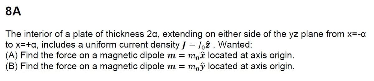 8A
The interior of a plate of thickness 2a, extending on either side of the yz plane from x=-a
to x=+a, includes a uniform current density J = Joz. Wanted:
(A) Find the force on a magnetic dipole m = mo✰ located at axis origin.
(B) Find the force on a magnetic dipole m = my located at axis origin.