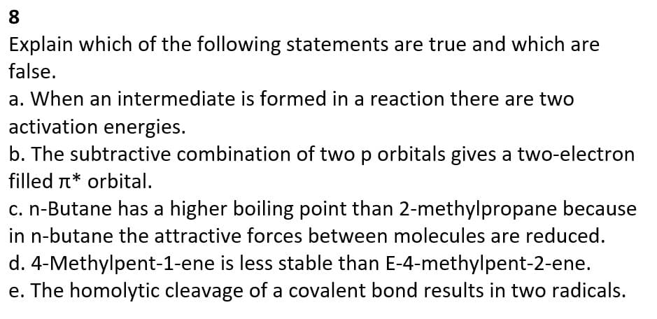 8
Explain which of the following statements are true and which are
false.
a. When an intermediate is formed in a reaction there are two
activation energies.
b. The subtractive combination of two p orbitals gives a two-electron
filled * orbital.
c. n-Butane has a higher boiling point than 2-methylpropane because
in n-butane the attractive forces between molecules are reduced.
d. 4-Methylpent-1-ene is less stable than E-4-methylpent-2-ene.
e. The homolytic cleavage of a covalent bond results in two radicals.