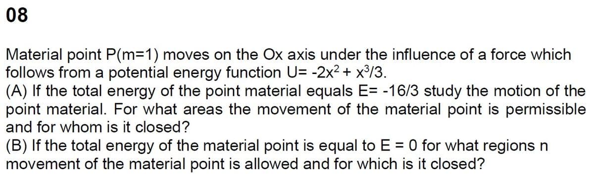 08
Material point P(m=1) moves on the Ox axis under the influence of a force which
follows from a potential energy function U= -2x² + x³/3.
(A) If the total energy of the point material equals E= -16/3 study the motion of the
point material. For what areas the movement of the material point is permissible
and for whom is it closed?
(B) If the total energy of the material point is equal to E = 0 for what regions n
movement of the material point is allowed and for which is it closed?