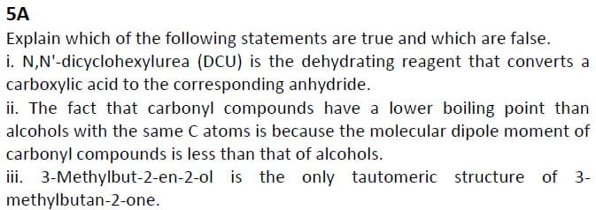 5A
Explain which of the following statements are true and which are false.
i. N,N'-dicyclohexylurea (DCU) is the dehydrating reagent that converts a
carboxylic acid to the corresponding anhydride.
ii. The fact that carbonyl compounds have a lower boiling point than
alcohols with the same C atoms is because the molecular dipole moment of
carbonyl compounds is less than that of alcohols.
iii. 3-Methylbut-2-en-2-ol is the only tautomeric structure of 3-
methylbutan-2-one.
