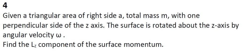 4
Given a triangular area of right side a, total mass m, with one
perpendicular side of the z axis. The surface is rotated about the z-axis by
angular velocity w.
Find the Lz component of the surface momentum.