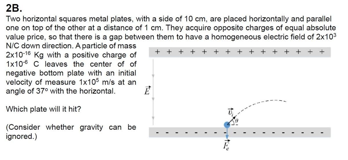 + +++++ + + + ++
2B.
Two horizontal squares metal plates, with a side of 10 cm, are placed horizontally and parallel
one on top of the other at a distance of 1 cm. They acquire opposite charges of equal absolute
value price, so that there is a gap between them to have a homogeneous electric field of 2x10³
N/C down direction. A particle of mass
2x10-16 Kg with a positive charge of
1x106 C leaves the center of of
negative bottom plate with an initial
velocity of measure 1x105 m/s at an
angle of 37° with the horizontal.
Which plate will it hit?
(Consider whether gravity can be
ignored.)
E
++ + +
