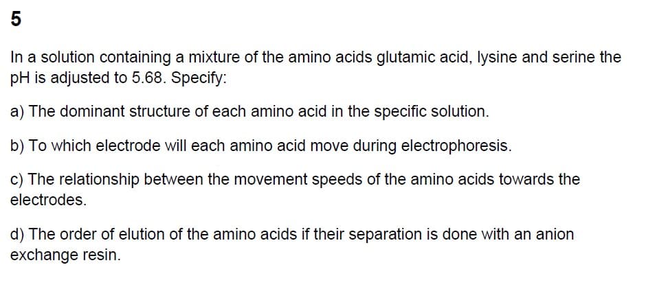 5
In a solution containing a mixture of the amino acids glutamic acid, lysine and serine the
pH is adjusted to 5.68. Specify:
a) The dominant structure of each amino acid in the specific solution.
b) To which electrode will each amino acid move during electrophoresis.
c) The relationship between the movement speeds of the amino acids towards the
electrodes.
d) The order of elution of the amino acids if their separation is done with an anion
exchange resin.