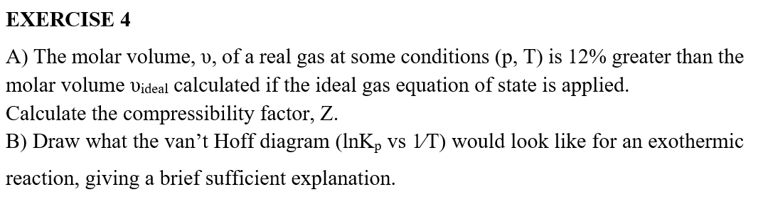 EXERCISE 4
A) The molar volume, v, of a real gas at some conditions (p, T) is 12% greater than the
molar volume Videal calculated if the ideal gas equation of state is applied.
Calculate the compressibility factor, Z.
B) Draw what the van't Hoff diagram (lnK vs 1/T) would look like for an exothermic
reaction, giving a brief sufficient explanation.