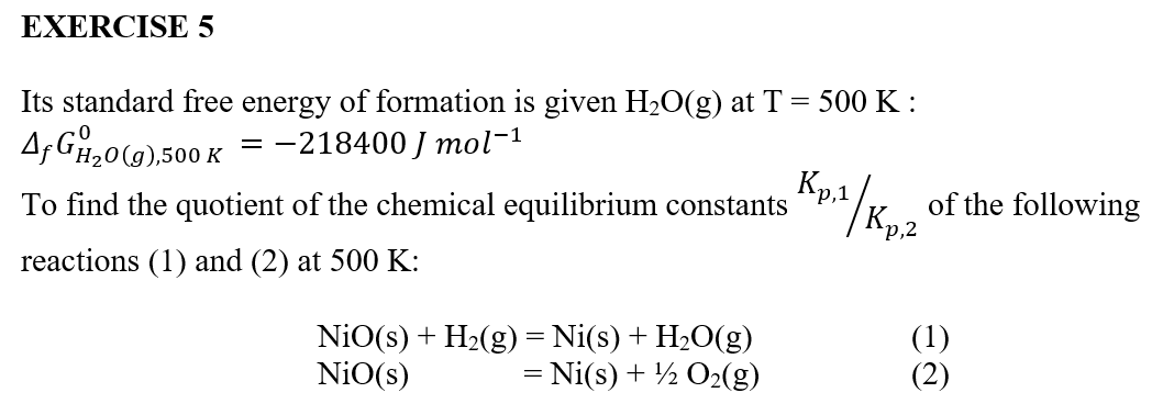 EXERCISE 5
Its standard free energy of formation is given H₂O(g) at T = 500 K:
Af G₂0(g),500 K = -218400 J mol-¹
To find the quotient of the chemical equilibrium constants
reactions (1) and (2) at 500 K:
NiO(s) + H₂(g) = Ni(s) + H₂O(g)
NiO(s)
= Ni(s) + O₂(g)
Kp,1
Kp.z | Kpiz
p,2
of the following
(1)
(2)
