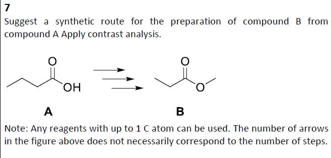 7
Suggest a synthetic route for the preparation of compound B from
compound A Apply contrast analysis.
OH
A
B
Note: Any reagents with up to 1 C atom can be used. The number of arrows
in the figure above does not necessarily correspond to the number of steps.