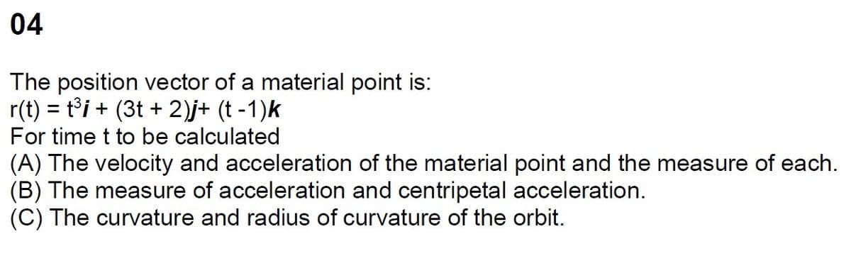 04
The position vector of a material point is:
r(t) = t³i + (3t+2)j+ (t-1)k
For time t to be calculated
(A) The velocity and acceleration of the material point and the measure of each.
(B) The measure of acceleration and centripetal acceleration.
(C) The curvature and radius of curvature of the orbit.