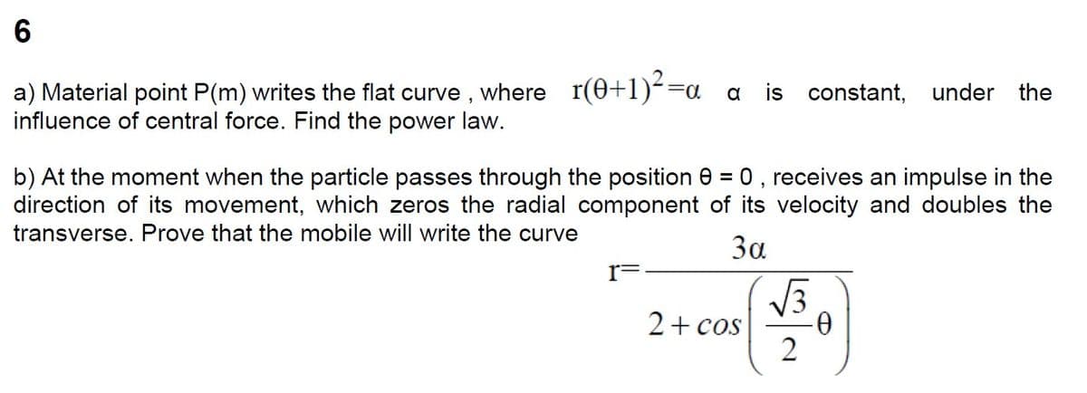 6
a) Material point P(m) writes the flat curve, where_r(0+1)²=a
influence of central force. Find the power law.
a is constant, under the
b) At the moment when the particle passes through the position 0, receives an impulse in the
direction of its movement, which zeros the radial component of its velocity and doubles the
transverse. Prove that the mobile will write the curve
3α
I=
2 + cos
√√3
2