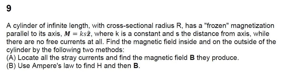 9
A cylinder of infinite length, with cross-sectional radius R, has a "frozen" magnetization
parallel to its axis, M = ksz, where k is a constant and s the distance from axis, while
there are no free currents at all. Find the magnetic field inside and on the outside of the
cylinder by the following two methods:
(A) Locate all the stray currents and find the magnetic field B they produce.
(B) Use Ampere's law to find H and then B.