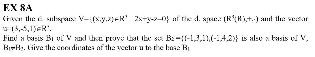 EX 8A
Given the d. subspace V={(x,y,z)=R³ | 2x+y-z=0} of the d. space (R³(R),+,·) and the vector
u=(3,-5,1)=R³.
Find a basis B₁ of V and then prove that the set B2 ={(-1,3,1),(-1,4,2)} is also a basis of V,
B1 B2. Give the coordinates of the vector u to the base B₁