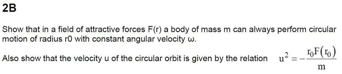 2B
Show that in a field of attractive forces F(r) a body of mass m can always perform circular
motion of radius r0 with constant angular velocity w.
Also show that the velocity u of the circular orbit is given by the relation
u²
==
ToF (1)
m