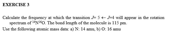 EXERCISE 3
Calculate the frequency at which the transition J= 5 J=4 will appear in the rotation
spectrum of ¹4N160. The bond length of the molecule is 115 pm.
Use the following atomic mass data: a) N: 14 amu, b) O: 16 amu