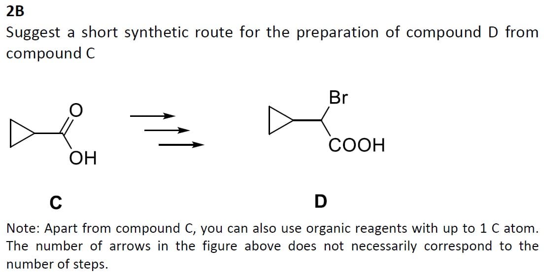 2B
Suggest a short synthetic route for the preparation of compound D from
compound C
OH
Br
COOH
C
D
Note: Apart from compound C, you can also use organic reagents with up to 1 C atom.
The number of arrows in the figure above does not necessarily correspond to the
number of steps.