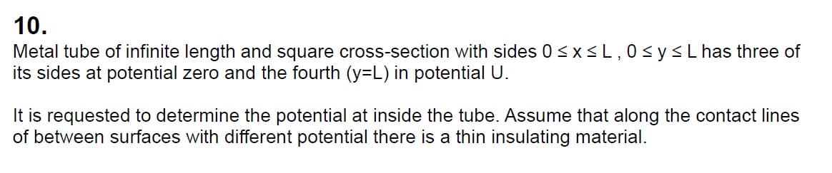 10.
Metal tube of infinite length and square cross-section with sides 0 ≤x≤L, 0 ≤ y ≤ L has three of
its sides at potential zero and the fourth (y=L) in potential U.
It is requested to determine the potential at inside the tube. Assume that along the contact lines
of between surfaces with different potential there is a thin insulating material.