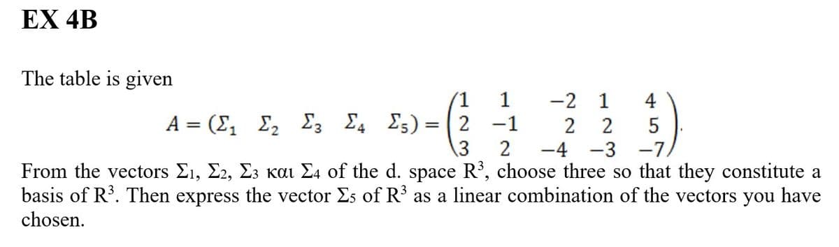 EX 4B
The table is given
1
Σ;)=|2 -1
2
4
-2 1
A = (Σ, Σ, Σ, Σ,
2
2
-4-3-7/
3
From the vectors Σι, Σ2, Σ3 και 24 of the d. space R3, choose three so that they constitute a
basis of R³. Then express the vector Σs of R³ as a linear combination of the vectors you have
chosen.
5