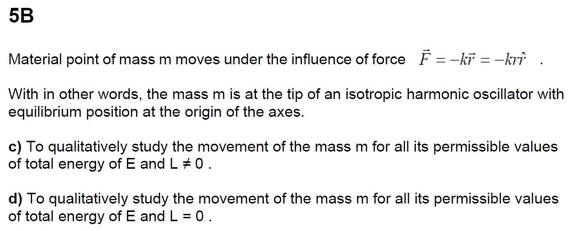 5B
Material point of mass m moves under the influence of force F-kr=-krî
With in other words, the mass m is at the tip of an isotropic harmonic oscillator with
equilibrium position at the origin of the axes.
c) To qualitatively study the movement of the mass m for all its permissible values
of total energy of E and L 0.
d) To qualitatively study the movement of the mass m for all its permissible values
of total energy of E and L = 0.