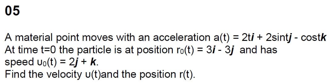 05
A material point moves with an acceleration a(t) = 2ti + 2sintj - costk
At time t=0 the particle is at position ro(t) = 3i - 3j and has
speed uo(t) = 2j + k.
Find the velocity u(t)and the position r(t).
