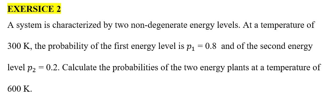 EXERSICE 2
A system is characterized by two non-degenerate energy levels. At a temperature of
300 K, the probability of the first energy level is p₁
level p2
600 K.
=
0.8 and of the second energy
= 0.2. Calculate the probabilities of the two energy plants at a temperature of