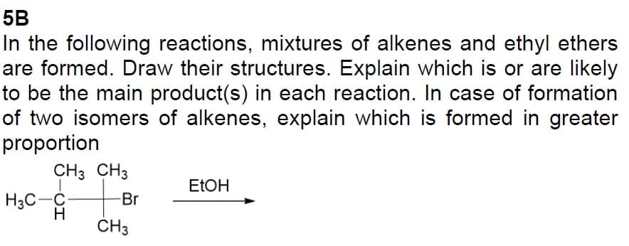5B
In the following reactions, mixtures of alkenes and ethyl ethers
are formed. Draw their structures. Explain which is or are likely
to be the main product(s) in each reaction. In case of formation
of two isomers of alkenes, explain which is formed in greater
proportion
CH3 CH3
H3C-C
H
-Br
CH3
EtOH