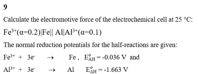 9
Calculate the electromotive force of the electrochemical cell at 25 °C:
Fe³+ (a=0.2)| Fe|| Al|A1³+ (a=0.1)
The normal reduction potentials for the half-reactions are given:
Fe³+ + 3e-
Fe, EAH -0.036 V and
Al³+ + 3e-
Al
EAH = -1.663 V
=
