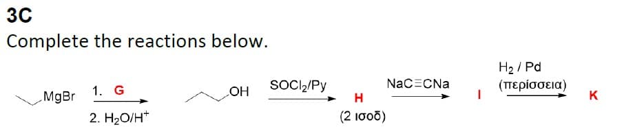 3C
Complete the reactions below.
MgBr
1. G
2. H₂O/H*
OH
SOCI₂/Py
H
(2 ισοδ)
NaCECNa
H₂/Pd
(περίσσεια)
K