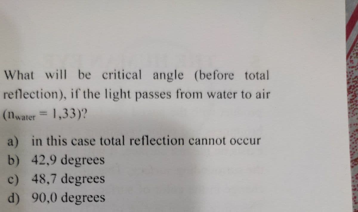 What will be critical angle (before total
reflection), if the light passes from water to air
(nwater = 1,33)?
a) in this case total reflection cannot occur
b) 42,9 degrees
c) 48,7 degrees
d) 90,0 degrees