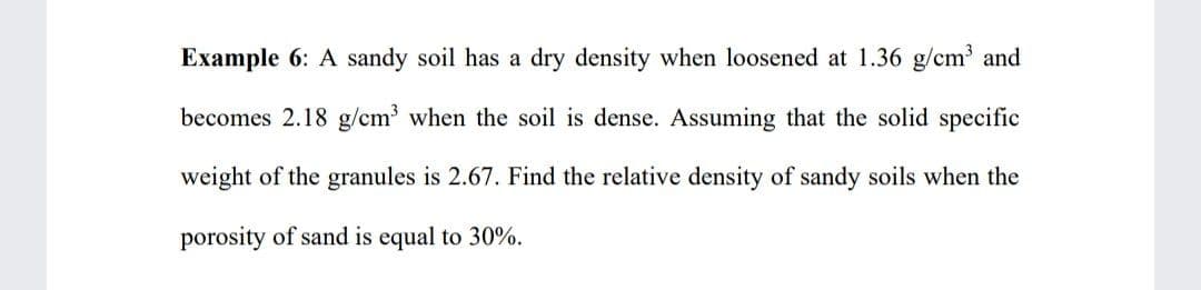 Example 6: A sandy soil has a dry density when loosened at 1.36 g/cm and
becomes 2.18 g/cm3 when the soil is dense. Assuming that the solid specific
weight of the granules is 2.67. Find the relative density of sandy soils when the
porosity of sand is equal to 30%.
