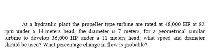 At a hydraulic plant the propeller type turbine are rated at 48,000 HP at 82
rpm under a 14 meters head, the diameter is 7 meters, for a geometrical similar
turbine to develop 36,000 HP under a 11 meters head, what speed and diameter
should be used? What percentage change in flow is probable?
