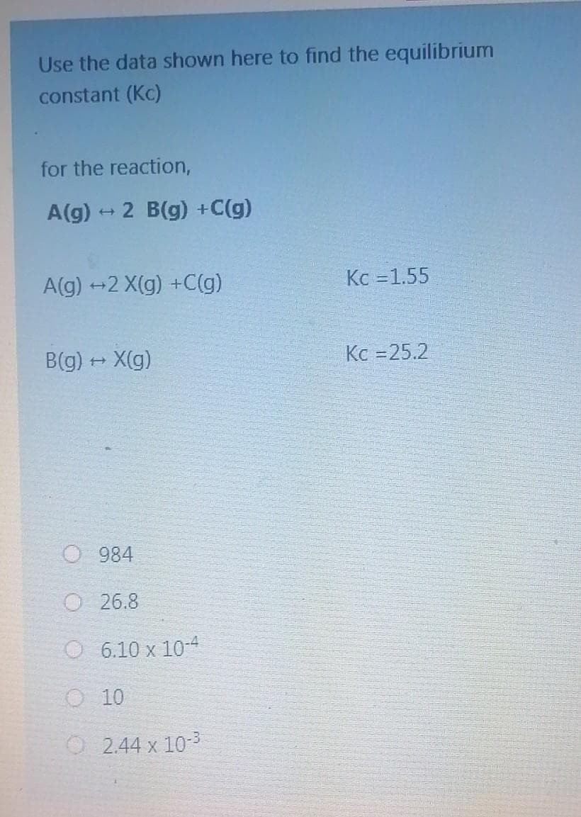 Use the data shown here to find the equilibrium
constant (Kc)
for the reaction,
A(g) → 2 B(g) +C(g)
A(g) +2 X(g) +C(g)
B(g) → X(g)
O 984
O 26.8
O 6.10 x 10-4
O 10
O 244x103
Kc = 1.55
Kc =25.2