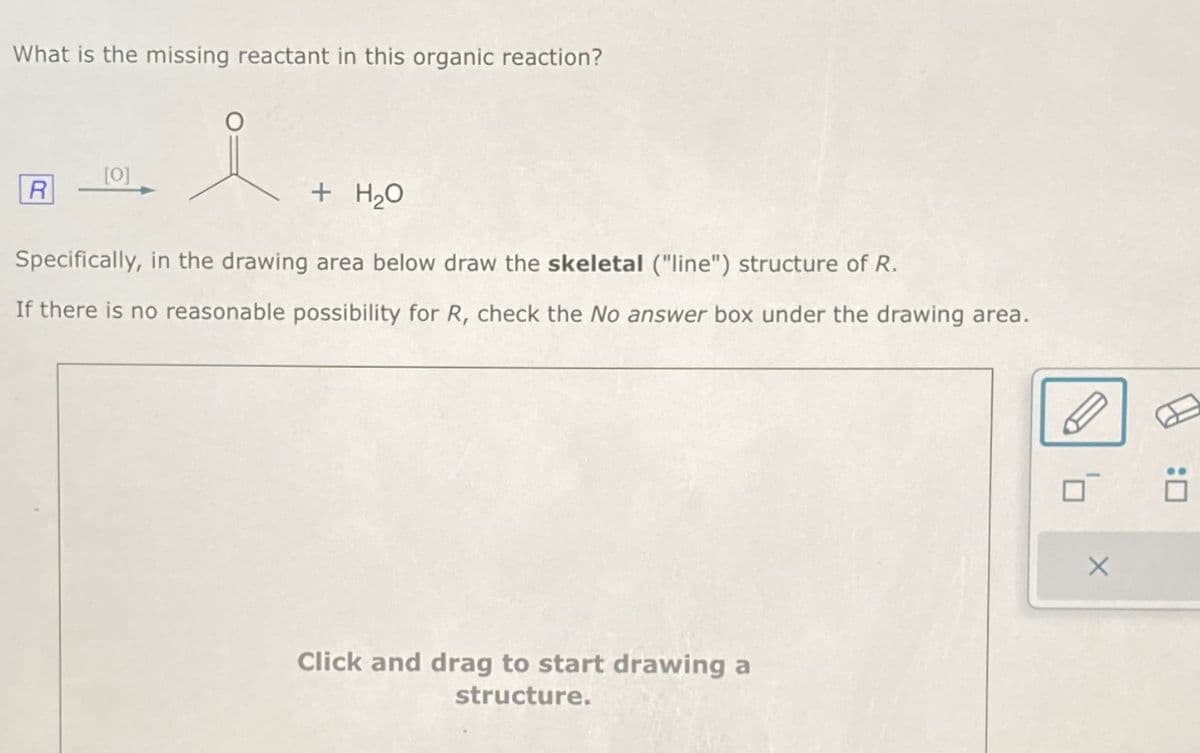 What is the missing reactant in this organic reaction?
i
R
[0]
+ H₂O
Specifically, in the drawing area below draw the skeletal ("line") structure of R.
If there is no reasonable possibility for R, check the No answer box under the drawing area.
Click and drag to start drawing a
structure.
X
:0