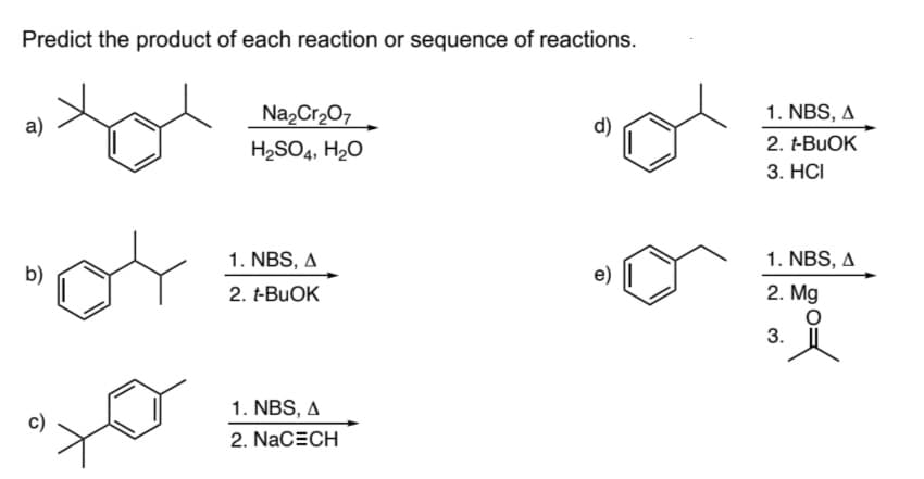 Predict the product of each reaction or sequence of reactions.
a)
b)
Na₂Cr₂O7
H₂SO4, H₂O
1. NBS, A
2. t-BUOK
1. NBS, A
2. NACECH
e)
1. NBS, A
2. t-BuOK
3. HCI
1. NBS, A
2. Mg
O
3.