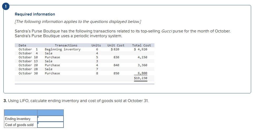 !
Required information
[The following information applies to the questions displayed below.]
Sandra's Purse Boutique has the following transactions related to its top-selling Gucci purse for the month of October.
Sandra's Purse Boutique uses a periodic inventory system.
Date
October 1
October 4
October 10
Transactions
Beginning inventory
Sale
Purchase
Sale
Purchase
October 13
October 20
October 28 Sale
October 30 Purchase
Ending inventory
Cost of goods sold
Units
6
4
5
3
4
7
8
Unit Cost
$ 820
830
840
850
Total Cost
$ 4,920
4,150
3,360
6,800
$19, 230
3. Using LIFO, calculate ending inventory and cost of goods sold at October 31.