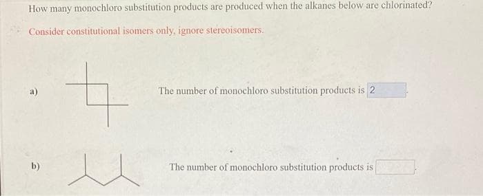 How many monochloro substitution products are produced when the alkanes below are chlorinated?
Consider constitutional isomers only, ignore stereoisomers..
b)
The number of monochloro substitution products is 2
The number of monochloro substitution products is