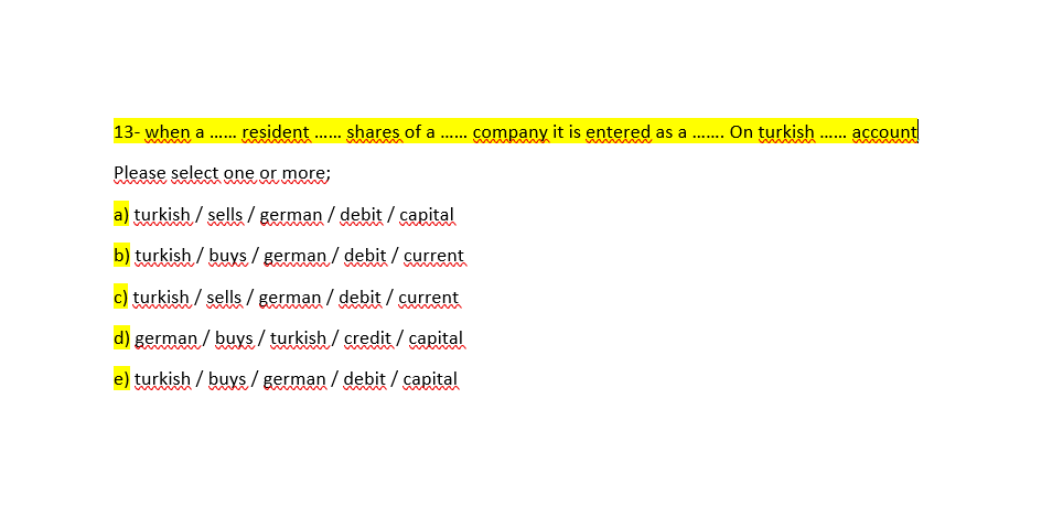 13- when a .. resident .
shares of a ... company it is entered as a .. On turkish . account
......
Please select one or more;
a) turkish / sells / german / debit / capital
b) turkish / buys / german / debit / current
c) turkish / sells / german / debit / current
d) german / buys / turkish / credit / capital
e) turkish / buys/ german / debit / capital
