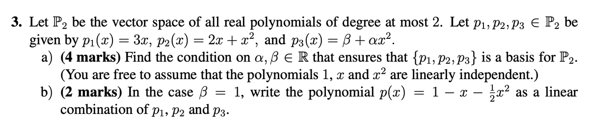 3. Let P2 be the vector space of all real polynomials of degree at most 2. Let P1, P2, P3 Є P2 be
given by p₁(x) = 3x, p2(x) = 2x + x², and p3(x) = B+ax².
a) (4 marks) Find the condition on a, ß ER that ensures that {P1, P2, P3} is a basis for P2.
(You are free to assume that the polynomials 1, x and x² are linearly independent.)
b) (2 marks) In the case ẞ = 1, write the polynomial p(x) = 1 - x - x²
combination of P1, P2 and P3.
as a linear