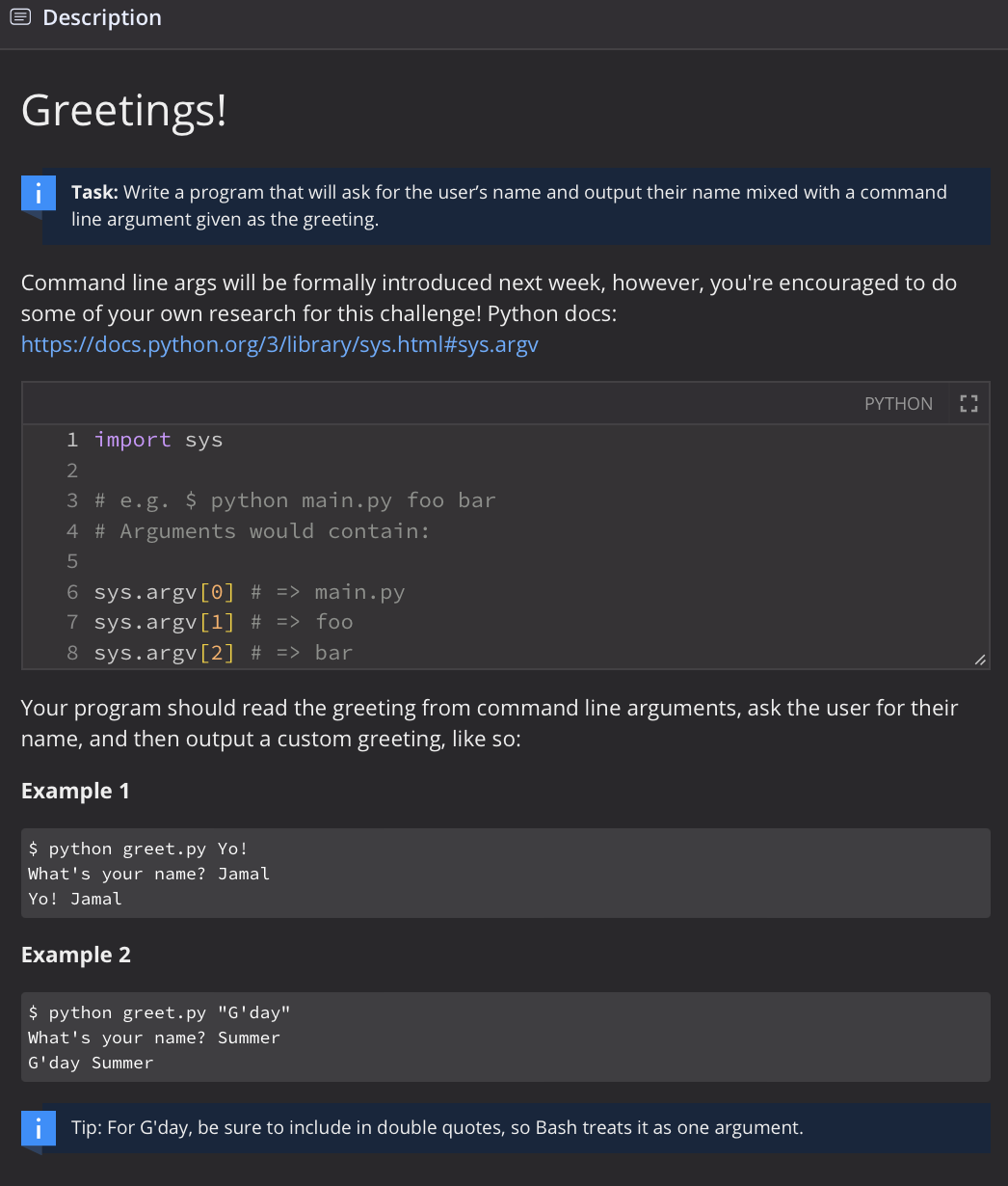 Description
Greetings!
Task: Write a program that will ask for the user's name and output their name mixed with a command
line argument given as the greeting.
Command line args will be formally introduced next week, however, you're encouraged to do
some of your own research for this challenge! Python docs:
https://docs.python.org/3/library/sys.html#sys.argv
PYTHON
1 import sys
2
3 # e.g. $ python main.py foo bar
4 # Arguments would contain:
5
6 sys.argv[0] # => main.py
7 sys.argv[1] % => foo
8 sys.argv[2] # => bar
Your program should read the greeting from command line arguments, ask the user for their
name, and then output a custom greeting, like so:
Example 1
$ python greet.py Yo!
What's your name? Jamal
Yo! Jamal
Example 2
$ python greet.py "G'day"
What's your name? Summer
G'day Summer
Tip: For G'day, be sure to include in double quotes, so Bash treats it as one argument.