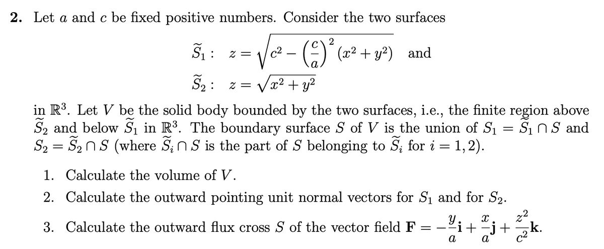 2. Let a and c be fixed positive numbers. Consider the two surfaces
155
:
2 =
c2 (4)² (x² + y²) and
S₂ z = √x² + y²
:
=
Si n S and
in R³. Let V be the solid body bounded by the two surfaces, i.e., the finite region above
S2 and below S₁ in R³. The boundary surface S of V is the union of S₁
S2S2S (where SnS is the part of S belonging to S₁ for i = 1,2).
=
1. Calculate the volume of V.
2. Calculate the outward pointing unit normal vectors for S₁ and for S2.
3. Calculate the outward flux cross S of the vector field F
=
a
-Mi+j+20k
−j+
22
k.
α