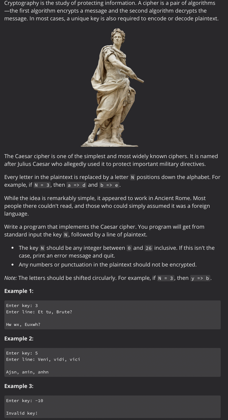 Cryptography is the study of protecting information. A cipher is a pair of algorithms
―the first algorithm encrypts a message and the second algorithm decrypts the
message. In most cases, a unique key is also required to encode or decode plaintext.
The Caesar cipher is one of the simplest and most widely known ciphers. It is named
after Julius Caesar who allegedly used it to protect important military directives.
Every letter in the plaintext is replaced by a letter N positions down the alphabet. For
example, if N = 3, then a => d and b => e.
While the idea is remarkably simple, it appeared to work in Ancient Rome. Most
people there couldn't read, and those who could simply assumed it was a foreign
language.
Write a program that implements the Caesar cipher. You program will get from
standard input the key N, followed by a line of plaintext.
.
.
The key N should be any integer between 0 and 26 inclusive. If this isn't the
case, print an error message and quit.
Any numbers or punctuation in the plaintext should not be encrypted.
Note: The letters should be shifted circularly. For example, if N = 3, then y => b.
Example 1:
Enter key: 3
Enter line: Et tu, Brute?
Hw wx, Euxwh?
Example 2:
Enter key: 5
Enter line: Veni, vidi, vici
Ajsn, anin, anhn
Example 3:
Enter key: -10
Invalid key!