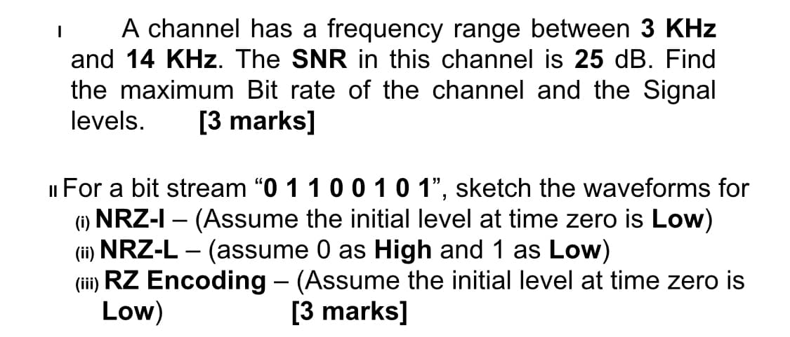 I
A channel has a frequency range between 3 KHz
and 14 KHz. The SNR in this channel is 25 dB. Find
the maximum Bit rate of the channel and the Signal
levels. [3 marks]
For a bit stream "0 1 1 0 0 1 0 1", sketch the waveforms for
(i) NRZ-I - (Assume the initial level at time zero is Low)
(ii) NRZ-L - (assume 0 as High and 1 as Low)
(iii) RZ Encoding – (Assume the initial level at time zero is
Low)
[3 marks]