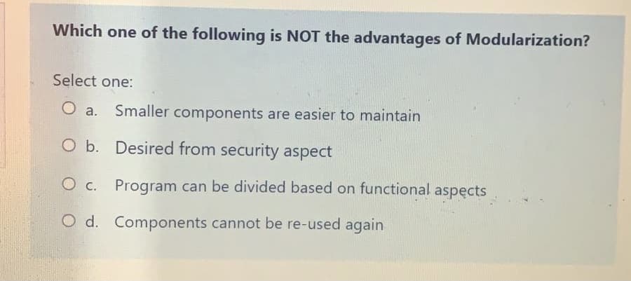 Which one of the following is NOT the advantages of Modularization?
Select one:
Smaller components are easier to maintain
O b. Desired from security aspect
O c. Program can be divided based on functional
aspęcts
O d. Components cannot be re-used again
