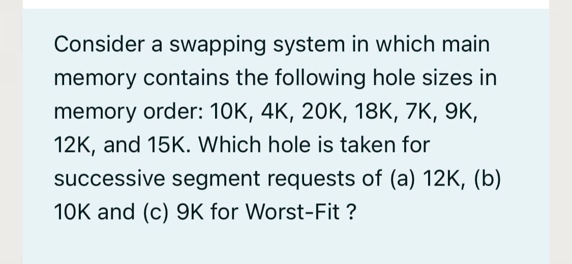 Consider a swapping system in which main
memory contains the following hole sizes in
memory order: 10K, 4K, 20K, 18K, 7K, 9K,
12K, and 15K. Which hole is taken for
successive segment requests of (a) 12K, (b)
10K and (c) 9K for Worst-Fit ?
