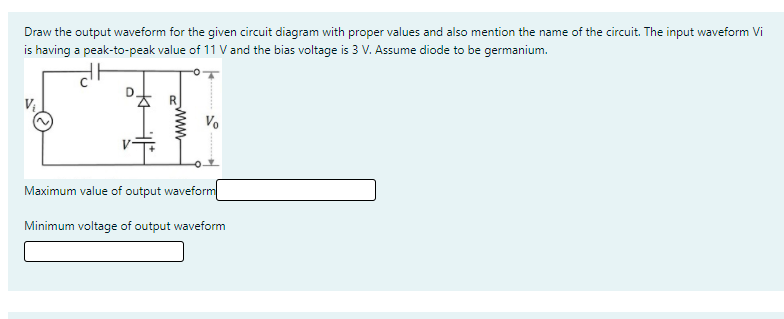 Draw the output waveform for the given circuit diagram with proper values and also mention the name of the circuit. The input waveform Vi
is having a peak-to-peak value of 11 V and the bias voltage is 3 V. Assume diode to be germanium.
Vo
Maximum value of output waveform
Minimum voltage of output waveform
www
