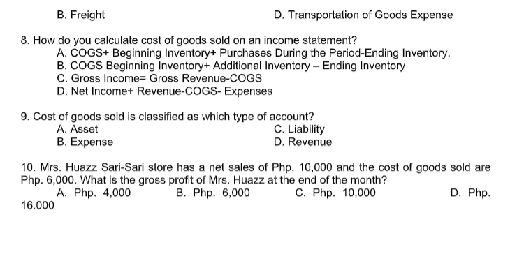 B. Freight
D. Transportation of Goods Expense
8. How do you calculate cost of goods sold on an income statement?
A. COGS+ Beginning Inventory+ Purchases During the Period-Ending Inventory.
B. COGS Beginning Inventory+ Additional Inventory – Ending Inventory
C. Gross Income= Gross Revenue-COGS
D. Net Income+ Revenue-COGS- Expenses
9. Cost of goods sold is classified as which type of account?
C. Liability
D. Revenue
A. Asset
B. Expense
10. Mrs. Huazz Sari-Sari store has a net sales of Php. 10,000 and the cost of goods sold are
Php. 6,000. What is the gross profit of Mrs. Huazz at the end of the month?
С. Php. 10,000
В. Php. 6,000
А. Php. 4,000
D. Php.
16.000
