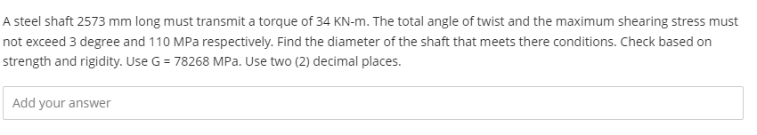 A steel shaft 2573 mm long must transmit a torque of 34 KN-m. The total angle of twist and the maximum shearing stress must
not exceed 3 degree and 110 MPa respectively. Find the diameter of the shaft that meets there conditions. Check based on
strength and rigidity. Use G = 78268 MPa. Use two (2) decimal places.
Add your answer
