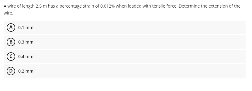A wire of length 2.5 m has a percentage strain of 0.012% when loaded with tensile force. Determine the extension of the
wire.
A 0.1 mm
B 0.3 mm
c) 0.4 mm
D) 0.2 mm
