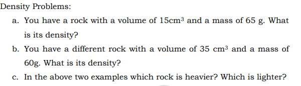 Density Problems:
a. You have a rock with a volume of 15cm³ and a mass of 65 g. What
is its density?
b. You have a different rock with a volume of 35 cm³ and a mass of
60g. What is its density?
c. In the above two examples which rock is heavier? Which is lighter?
