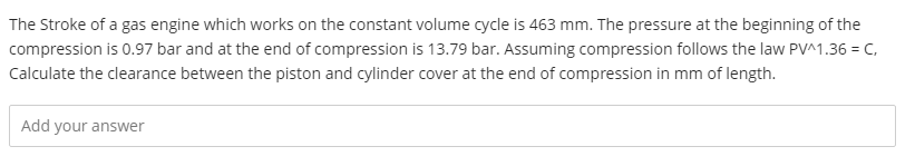 The Stroke of a gas engine which works on the constant volume cycle is 463 mm. The pressure at the beginning of the
compression is 0.97 bar and at the end of compression is 13.79 bar. Assuming compression follows the law PV^1.36 = C,
Calculate the clearance between the piston and cylinder cover at the end of compression in mm of length.
Add your answer
